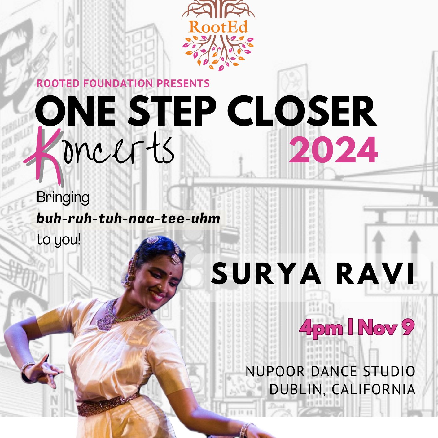 Poster that says Rooted Foundation USA presents One Step Closer Koncerts in Dublin by Surya Ravi on Nov 9th at 4pm at Nupoor Dance. A phrase above the dancer says bringing Bharatanatyam to you breaking down Bharatanatyam into its phonetic spelling buh-ruh-tuh-naa-tee-uhm.. Photo of dancer, Surya Ravi in white and gold Indian Classical dance attire and jewelry in movement.  